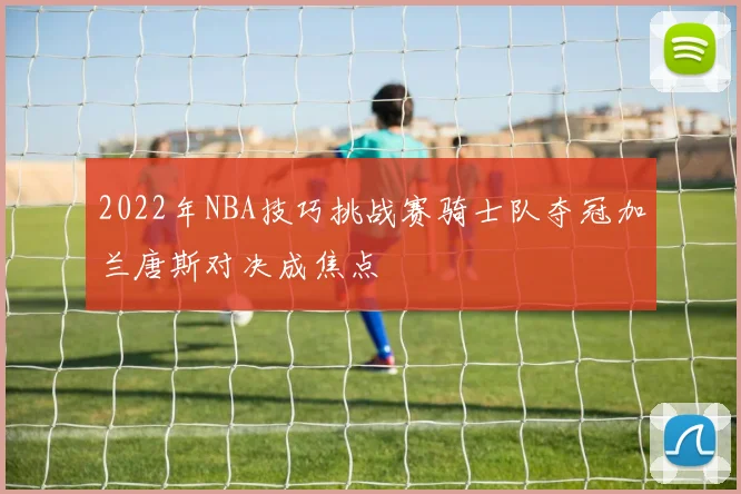 2022年NBA技巧挑战赛骑士队夺冠加兰唐斯对决成焦点