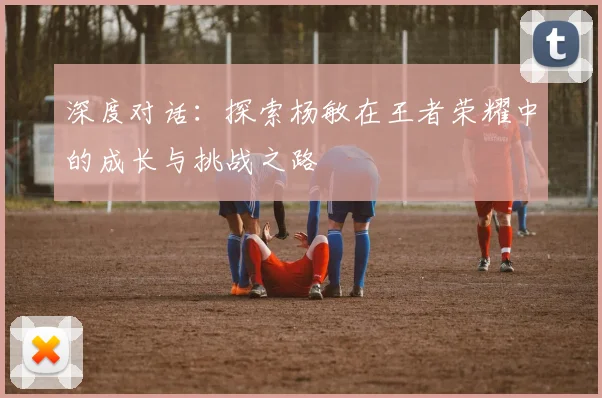深度对话：探索杨敏在王者荣耀中的成长与挑战之路
