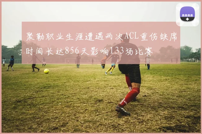 聚勒职业生涯遭遇两次ACL重伤缺席时间长达856天影响133场比赛