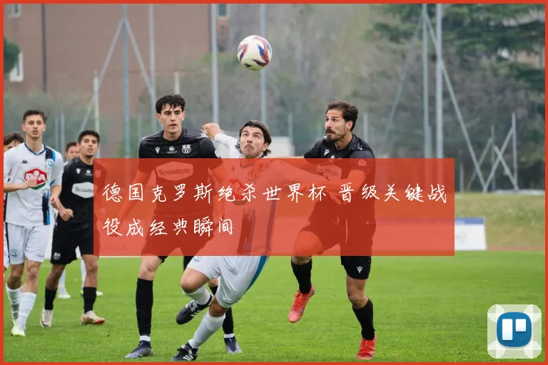 德国克罗斯绝杀世界杯 晋级关键战役成经典瞬间